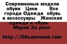 Современные модели обуви › Цена ­ 1 - Все города Одежда, обувь и аксессуары » Женская одежда и обувь   . Марий Эл респ.